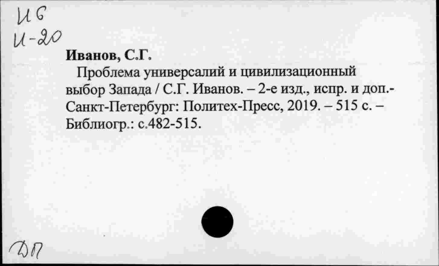 ﻿и С
Иванов, С.Г.
Проблема универсалий и цивилизационный выбор Запада / С.Г. Иванов. - 2-е изд., испр. и доп.-Санкт-Петербург: Политех-Пресс, 2019. - 515 с. -Библиогр.: с.482-515.
